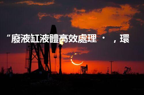“廢液缸液體高效處理，環(huán)保新篇章開啟！”